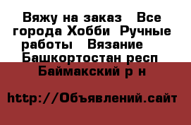 Вяжу на заказ - Все города Хобби. Ручные работы » Вязание   . Башкортостан респ.,Баймакский р-н